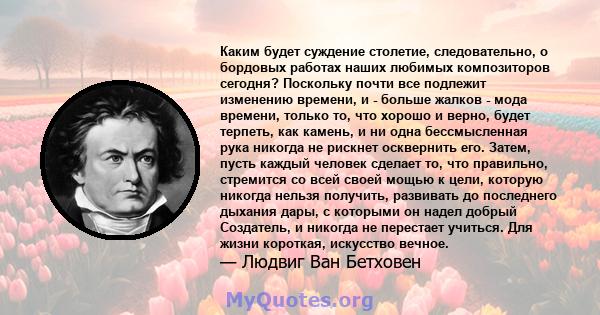 Каким будет суждение столетие, следовательно, о бордовых работах наших любимых композиторов сегодня? Поскольку почти все подлежит изменению времени, и - больше жалков - мода времени, только то, что хорошо и верно, будет 