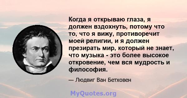 Когда я открываю глаза, я должен вздохнуть, потому что то, что я вижу, противоречит моей религии, и я должен презирать мир, который не знает, что музыка - это более высокое откровение, чем вся мудрость и философия.