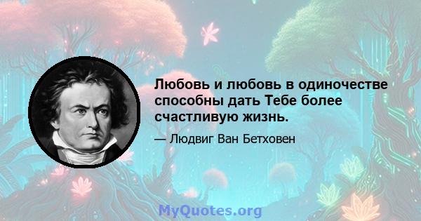 Любовь и любовь в одиночестве способны дать Тебе более счастливую жизнь.