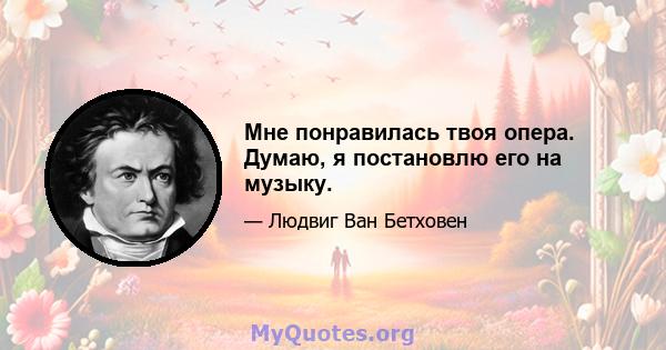 Мне понравилась твоя опера. Думаю, я постановлю его на музыку.