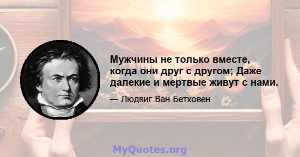 Мужчины не только вместе, когда они друг с другом; Даже далекие и мертвые живут с нами.