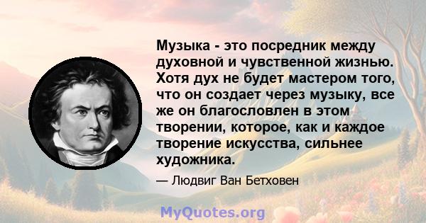 Музыка - это посредник между духовной и чувственной жизнью. Хотя дух не будет мастером того, что он создает через музыку, все же он благословлен в этом творении, которое, как и каждое творение искусства, сильнее