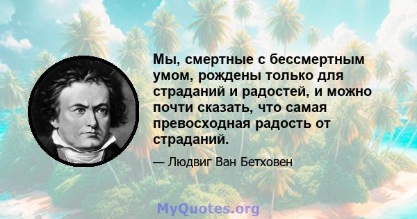 Мы, смертные с бессмертным умом, рождены только для страданий и радостей, и можно почти сказать, что самая превосходная радость от страданий.