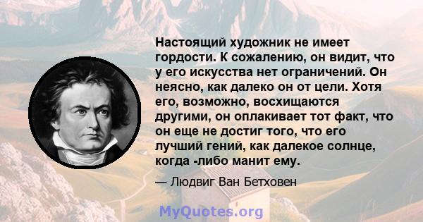 Настоящий художник не имеет гордости. К сожалению, он видит, что у его искусства нет ограничений. Он неясно, как далеко он от цели. Хотя его, возможно, восхищаются другими, он оплакивает тот факт, что он еще не достиг