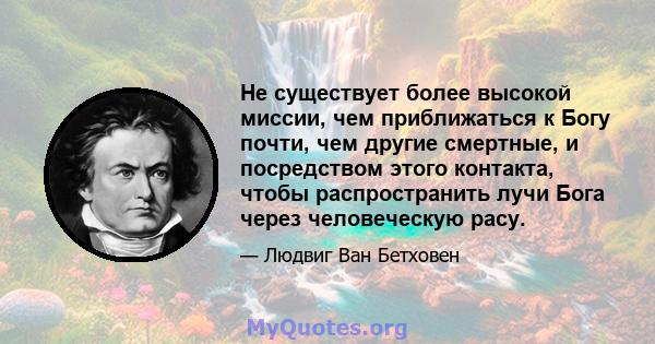 Не существует более высокой миссии, чем приближаться к Богу почти, чем другие смертные, и посредством этого контакта, чтобы распространить лучи Бога через человеческую расу.