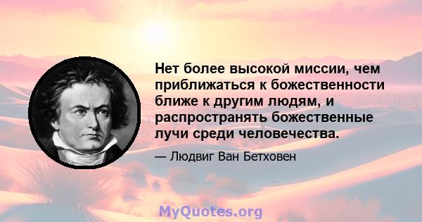 Нет более высокой миссии, чем приближаться к божественности ближе к другим людям, и распространять божественные лучи среди человечества.