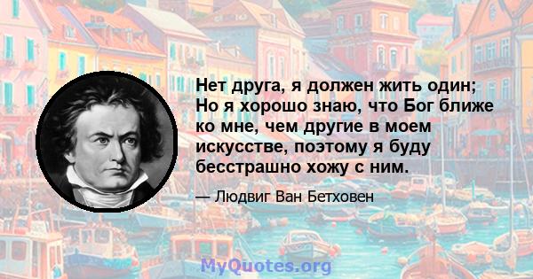 Нет друга, я должен жить один; Но я хорошо знаю, что Бог ближе ко мне, чем другие в моем искусстве, поэтому я буду бесстрашно хожу с ним.