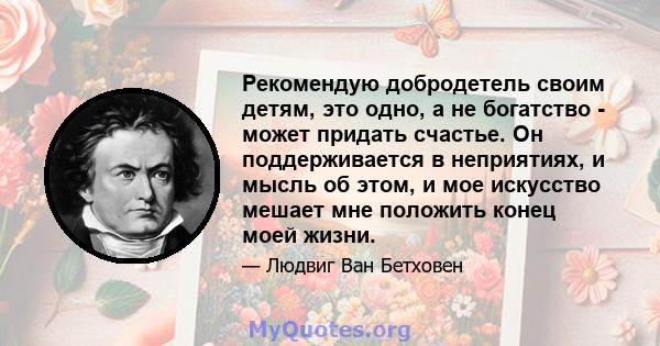 Рекомендую добродетель своим детям, это одно, а не богатство - может придать счастье. Он поддерживается в неприятиях, и мысль об этом, и мое искусство мешает мне положить конец моей жизни.