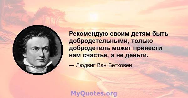 Рекомендую своим детям быть добродетельными, только добродетель может принести нам счастье, а не деньги.