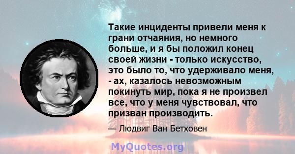 Такие инциденты привели меня к грани отчаяния, но немного больше, и я бы положил конец своей жизни - только искусство, это было то, что удерживало меня, - ах, казалось невозможным покинуть мир, пока я не произвел все,