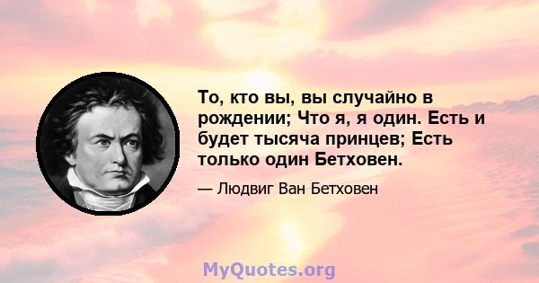 То, кто вы, вы случайно в рождении; Что я, я один. Есть и будет тысяча принцев; Есть только один Бетховен.