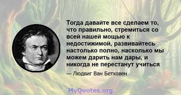 Тогда давайте все сделаем то, что правильно, стремиться со всей нашей мощью к недостижимой, развивайтесь настолько полно, насколько мы можем дарить нам дары, и никогда не перестанут учиться