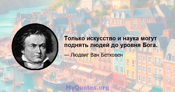 Только искусство и наука могут поднять людей до уровня Бога.