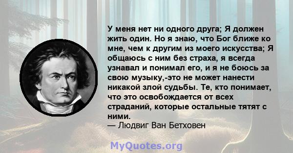 У меня нет ни одного друга; Я должен жить один. Но я знаю, что Бог ближе ко мне, чем к другим из моего искусства; Я общаюсь с ним без страха, я всегда узнавал и понимал его, и я не боюсь за свою музыку,-это не может