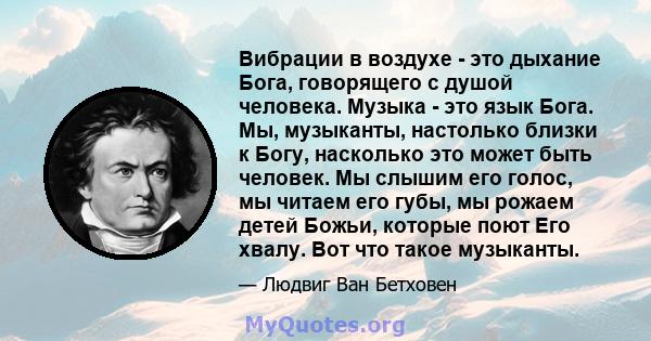 Вибрации в воздухе - это дыхание Бога, говорящего с душой человека. Музыка - это язык Бога. Мы, музыканты, настолько близки к Богу, насколько это может быть человек. Мы слышим его голос, мы читаем его губы, мы рожаем