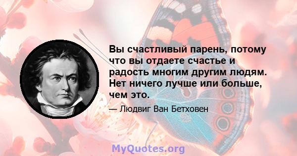 Вы счастливый парень, потому что вы отдаете счастье и радость многим другим людям. Нет ничего лучше или больше, чем это.