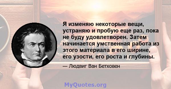 Я изменяю некоторые вещи, устраняю и пробую еще раз, пока не буду удовлетворен. Затем начинается умственная работа из этого материала в его ширине, его узости, его роста и глубины.