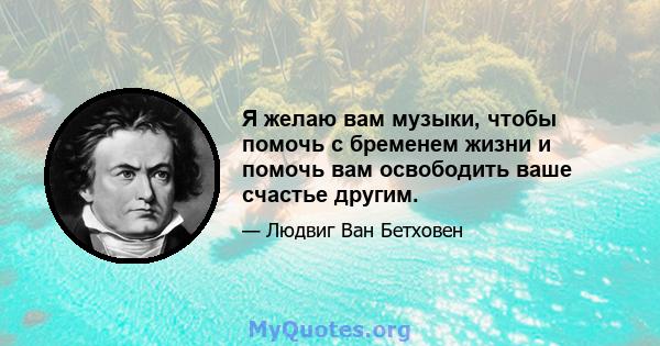 Я желаю вам музыки, чтобы помочь с бременем жизни и помочь вам освободить ваше счастье другим.