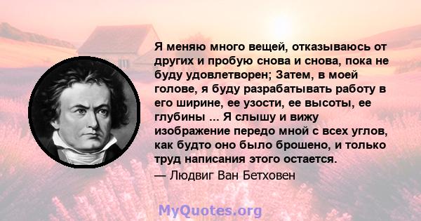 Я меняю много вещей, отказываюсь от других и пробую снова и снова, пока не буду удовлетворен; Затем, в моей голове, я буду разрабатывать работу в его ширине, ее узости, ее высоты, ее глубины ... Я слышу и вижу