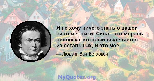 Я не хочу ничего знать о вашей системе этики. Сила - это мораль человека, который выделяется из остальных, и это мое.