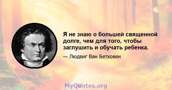 Я не знаю о большей священной долге, чем для того, чтобы заглушить и обучать ребенка.