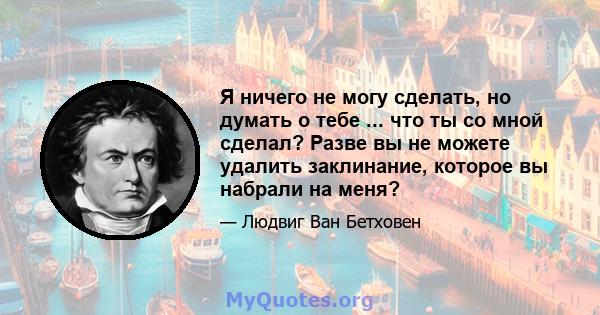 Я ничего не могу сделать, но думать о тебе ... что ты со мной сделал? Разве вы не можете удалить заклинание, которое вы набрали на меня?