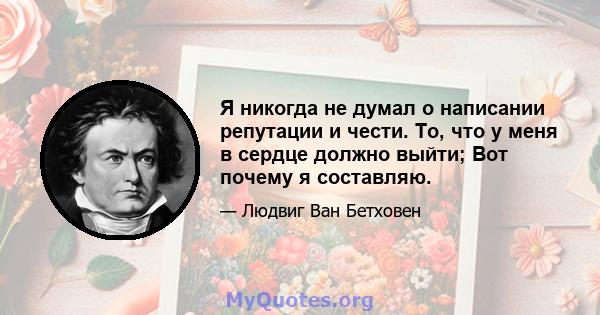 Я никогда не думал о написании репутации и чести. То, что у меня в сердце должно выйти; Вот почему я составляю.