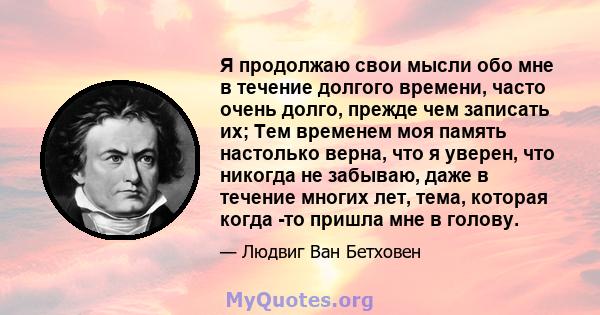 Я продолжаю свои мысли обо мне в течение долгого времени, часто очень долго, прежде чем записать их; Тем временем моя память настолько верна, что я уверен, что никогда не забываю, даже в течение многих лет, тема,