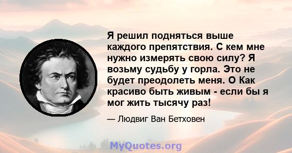 Я решил подняться выше каждого препятствия. С кем мне нужно измерять свою силу? Я возьму судьбу у горла. Это не будет преодолеть меня. O Как красиво быть живым - если бы я мог жить тысячу раз!