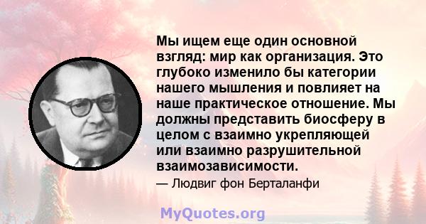 Мы ищем еще один основной взгляд: мир как организация. Это глубоко изменило бы категории нашего мышления и повлияет на наше практическое отношение. Мы должны представить биосферу в целом с взаимно укрепляющей или