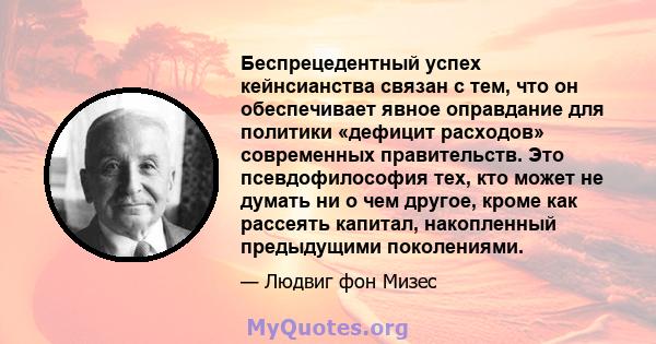 Беспрецедентный успех кейнсианства связан с тем, что он обеспечивает явное оправдание для политики «дефицит расходов» современных правительств. Это псевдофилософия тех, кто может не думать ни о чем другое, кроме как