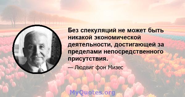 Без спекуляций не может быть никакой экономической деятельности, достигающей за пределами непосредственного присутствия.