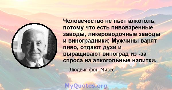 Человечество не пьет алкоголь, потому что есть пивоваренные заводы, ликероводочные заводы и виноградники; Мужчины варят пиво, отдают духи и выращивают виноград из -за спроса на алкогольные напитки.