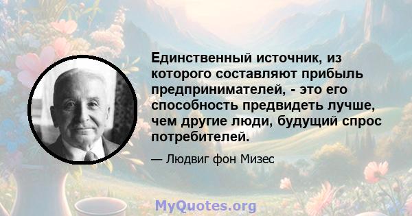 Единственный источник, из которого составляют прибыль предпринимателей, - это его способность предвидеть лучше, чем другие люди, будущий спрос потребителей.