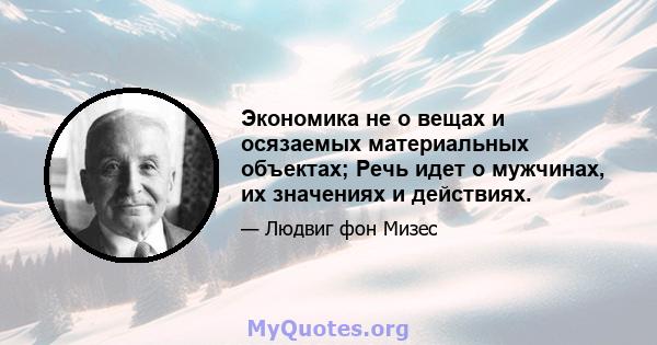 Экономика не о вещах и осязаемых материальных объектах; Речь идет о мужчинах, их значениях и действиях.