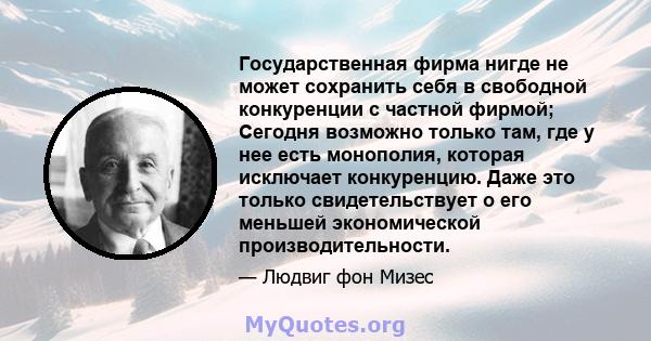 Государственная фирма нигде не может сохранить себя в свободной конкуренции с частной фирмой; Сегодня возможно только там, где у нее есть монополия, которая исключает конкуренцию. Даже это только свидетельствует о его