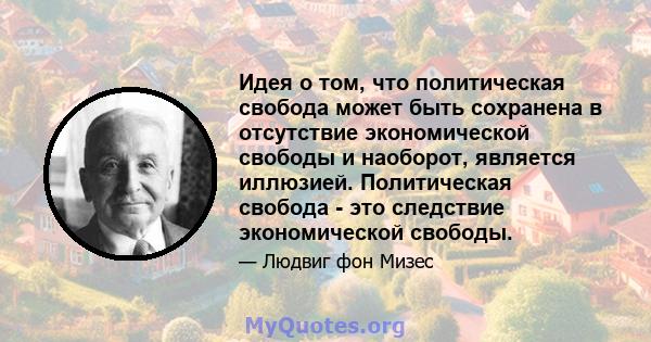 Идея о том, что политическая свобода может быть сохранена в отсутствие экономической свободы и наоборот, является иллюзией. Политическая свобода - это следствие экономической свободы.