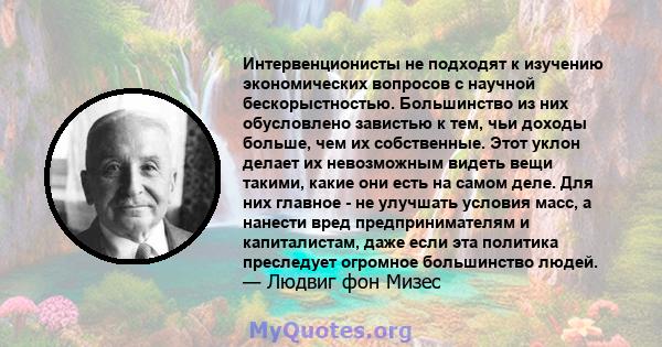 Интервенционисты не подходят к изучению экономических вопросов с научной бескорыстностью. Большинство из них обусловлено завистью к тем, чьи доходы больше, чем их собственные. Этот уклон делает их невозможным видеть