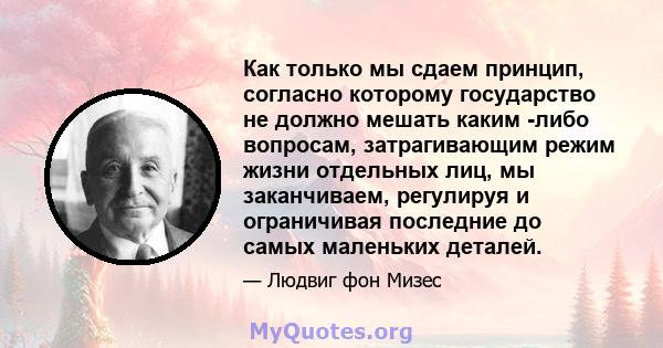 Как только мы сдаем принцип, согласно которому государство не должно мешать каким -либо вопросам, затрагивающим режим жизни отдельных лиц, мы заканчиваем, регулируя и ограничивая последние до самых маленьких деталей.