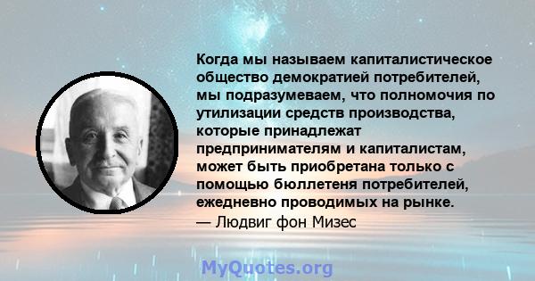 Когда мы называем капиталистическое общество демократией потребителей, мы подразумеваем, что полномочия по утилизации средств производства, которые принадлежат предпринимателям и капиталистам, может быть приобретана