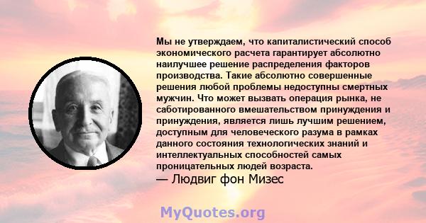 Мы не утверждаем, что капиталистический способ экономического расчета гарантирует абсолютно наилучшее решение распределения факторов производства. Такие абсолютно совершенные решения любой проблемы недоступны смертных