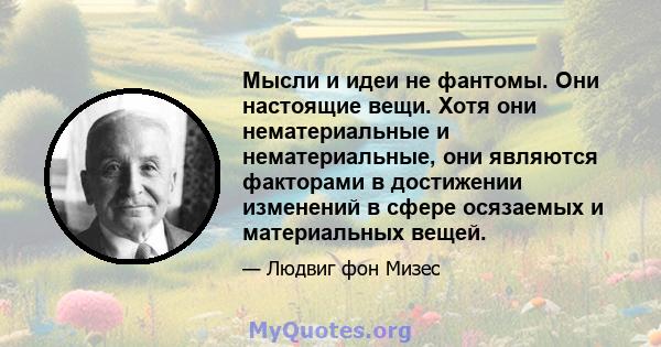 Мысли и идеи не фантомы. Они настоящие вещи. Хотя они нематериальные и нематериальные, они являются факторами в достижении изменений в сфере осязаемых и материальных вещей.