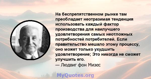 На беспрепятственном рынке там преобладает неотразимая тенденция использовать каждый фактор производства для наилучшего удовлетворения самых неотложных потребностей потребителей. Если правительство мешало этому