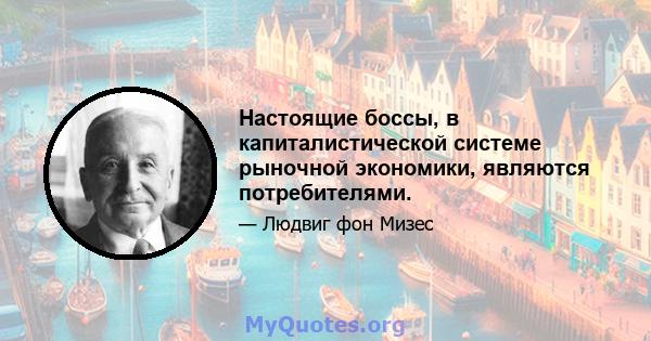 Настоящие боссы, в капиталистической системе рыночной экономики, являются потребителями.