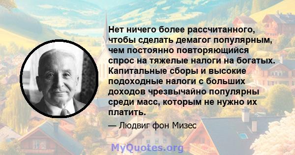 Нет ничего более рассчитанного, чтобы сделать демагог популярным, чем постоянно повторяющийся спрос на тяжелые налоги на богатых. Капитальные сборы и высокие подоходные налоги с больших доходов чрезвычайно популярны