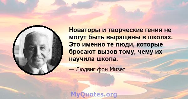 Новаторы и творческие гения не могут быть выращены в школах. Это именно те люди, которые бросают вызов тому, чему их научила школа.