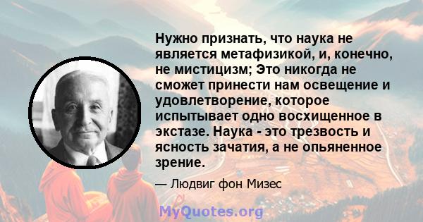 Нужно признать, что наука не является метафизикой, и, конечно, не мистицизм; Это никогда не сможет принести нам освещение и удовлетворение, которое испытывает одно восхищенное в экстазе. Наука - это трезвость и ясность