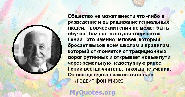 Общество не может внести что -либо в разведение и выращивание гениальных людей. Творческий гений не может быть обучен. Там нет школ для творчества. Гений - это именно человек, который бросает вызов всем школам и