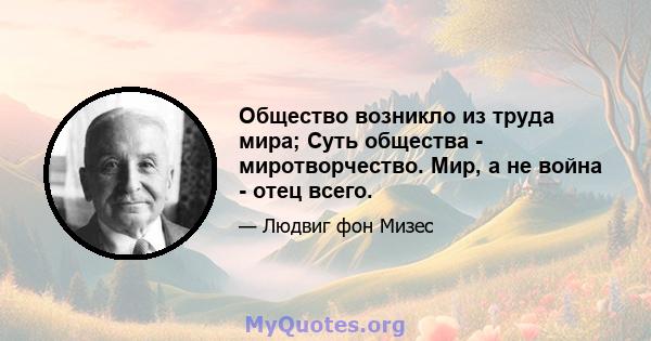 Общество возникло из труда мира; Суть общества - миротворчество. Мир, а не война - отец всего.