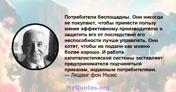 Потребители беспощадны. Они никогда не покупают, чтобы принести пользу менее эффективному производителю и защитить его от последствий его неспособности лучше управлять. Они хотят, чтобы их подали как можно более хорошо. 